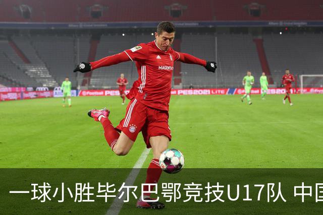 一球小胜毕尔巴鄂竞技U17队 中国U17男足两连胜提前出线